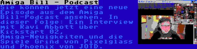 Amiga Bill - Podcast | Sie können jetzt eine neue Episode aus dem Amiga Bill-Podcast ansehen. In dieser Folge: Ein Interview mit Ravi Abbott über Kickstart 02, Amiga-Neuigkeiten und die Spiele Grind von Pixelglass und Phoenix von JOTD.
