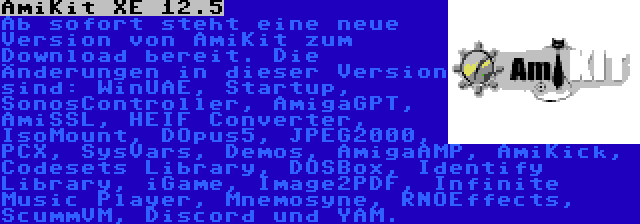AmiKit XE 12.5 | Ab sofort steht eine neue Version von AmiKit zum Download bereit. Die Änderungen in dieser Version sind: WinUAE, Startup, SonosController, AmigaGPT, AmiSSL, HEIF Converter, IsoMount, DOpus5, JPEG2000, PCX, SysVars, Demos, AmigaAMP, AmiKick, Codesets Library, DOSBox, Identify Library, iGame, Image2PDF, Infinite Music Player, Mnemosyne, RNOEffects, ScummVM, Discord und YAM.