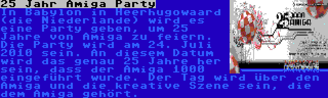25 Jahr Amiga Party | In Babylon in Heerhugowaard (die Niederlande) wird es eine Party geben, um 25 Jahre von Amiga zu feiern. Die Party wird am 24. Juli 2010 sein. An diesem Datum wird das genau 25 Jahre her sein, dass der Amiga 1000 eingeführt wurde. Der Tag wird über den Amiga und die kreative Szene sein, die dem Amiga gehört.