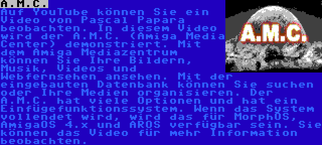 A.M.C. | Auf YouTube können Sie ein Video von Pascal Papara beobachten. In diesem Video wird der A.M.C. (Amiga Media Center) demonstriert. Mit dem Amiga Mediazentrum können Sie Ihre Bildern, Musik, Videos und Webfernsehen ansehen. Mit der eingebauten Datenbank können Sie suchen oder Ihre Medien organisieren. Der A.M.C. hat viele Optionen und hat ein Einfügefunktionssystem. Wenn das System vollendet wird, wird das für MorphOS, AmigaOS 4.x und AROS verfügbar sein. Sie können das Video für mehr Information beobachten.