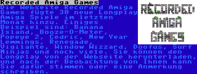 Recorded Amiga Games | Die Webseite Recorded Amiga Games fügte 30 neue Longplay Amiga Spiele im letzten Monat hinzu. Einiges Beispiel sind: Banana Island, Booze-O-Meter, Popeye 2, Cedric, New Year Lemmings, Renegade, Vigilante, Window Wizzard, Doofus, Surf Ninjas und noch viele. Sie können den Longplay von der Webseite herunterladen, und nach der Beobachtung von Ihnen kann Sie dafür stimmen oder eine Anmerkung schreiben.