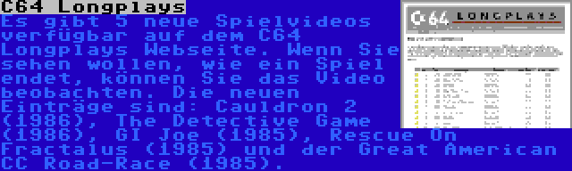C64 Longplays | Es gibt 5 neue Spielvideos verfügbar auf dem C64 Longplays Webseite. Wenn Sie sehen wollen, wie ein Spiel endet, können Sie das Video beobachten. Die neuen Einträge sind: Cauldron 2 (1986), The Detective Game (1986), GI Joe (1985), Rescue On Fractalus (1985) und der Great American CC Road-Race (1985).