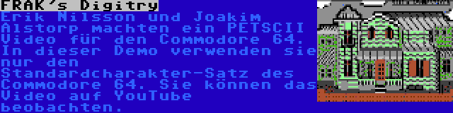 FRAK's Digitry | Erik Nilsson und Joakim Alstorp machten ein PETSCII Video für den Commodore 64. In dieser Demo verwenden sie nur den Standardcharakter-Satz des Commodore 64. Sie können das Video auf YouTube beobachten.