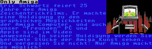 Only Amiga | Eric Schwartz feiert 25 Jahre des Amiga Zeichentrickfilms. Er machte eine Huldigung zu den graphischen Möglichkeiten der Amiga Computer, und auch unser Freunden PC und Apple sind im Video anwesend. In seiner Huldigung werden Sie berühmte Stücke der Amiga Kunst sehen. Und vergessen Sie nicht: Nur Amiga macht es möglich!