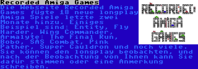 Recorded Amiga Games | Die Webseite Recorded Amiga Games fügte 18 neue longplay Amiga Spiele letzte zwei Monate hinzu. Einiges Beispiel sind: Entity, Fly Harder, Wing Commander, Armalyte: The Final Run, Bobo, SAS Combat, Pink Pather, Super Cauldron und noch viele. Sie können den longplay beobachten, und nach der Beobachtung von Ihnen kann Sie dafür stimmen oder eine Anmerkung schreiben.