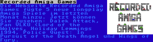 Recorded Amiga Games | Die Webseite Recorded Amiga Games fügte 5 neue longplay Amiga Spiele im letzten Monat hinzu. Jetzt können Sie zusehen: Dalek Attack, Pan VLKU (Lord of the Wolves, Holiday Lemmings 1994, Police Quest: In Pursuit of the Death Angel und Wings of Fury.