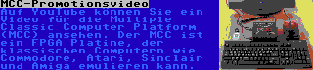 MCC-Promotionsvideo | Auf YouTube können Sie ein Video für die Multiple Classic Computer Platform (MCC) ansehen. Der MCC ist ein FPGA Platine, der klassischen Computern wie Commodore, Atari, Sinclair und Amiga emulieren kann.