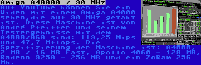 Amiga A40000 / 90 MHz | Auf YouTube können Sie ein Video mit einem Amiga A4000 sehen,die auf 90 MHz getakt ist. Diese Maschine ist von André Pfeiffer und seinem Testergebnisse mit dem A4000/060 sind: 119,25 Mips und 47,7 Mflops. Die Spezifizierung der Maschine ist: A4000, 2 MB / 16 MB Fast, Apollo 4060 - 128 MB, Radeon 9250 - 256 MB und ein ZoRam 256 Mb.
