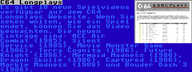 C64 Longplays | Es gibt 10 neue Spielvideos verfügbar auf dem C64 Longplays Webseite. Wenn Sie sehen wollen, wie ein Spiel endet, können Sie das Video beobachten. Die neuen Einträge sind: ACE Air Combat (1985), Silent Service (1985), Movie Monster Game (1986), Terra Cognita (1986), Future Knight (1986), Mermaid Madness (1986), Dragon Skulle (1986), Captured (1986), Marble Madness (1986) und Bouder Dash 3 (1986).