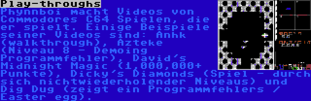 Play-throughs | Phynnboi macht Videos von Commodores C64 Spielen, die er spielt. Einige Beispiele seiner Videos sind: Anhk (walkthrough), Azteke (Niveau 8 - Demoing Programmfehler), David's Midnight Magic (1,000,000+ Punkte), Dicky's Diamonds (Spiel - durch sich nichtwiederholender Niveaus) und Dig Dug (zeigt ein Programmfehlers / Easter egg).