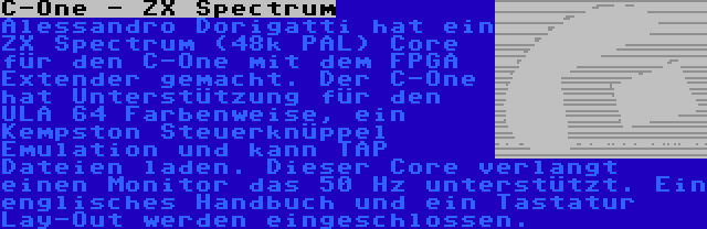 C-One - ZX Spectrum | Alessandro Dorigatti hat ein ZX Spectrum (48k PAL) Core für den C-One mit dem FPGA Extender gemacht. Der C-One hat Unterstützung für den ULA 64 Farbenweise, ein Kempston Steuerknüppel Emulation und kann TAP Dateien laden. Dieser Core verlangt einen Monitor das 50 Hz unterstützt. Ein englisches Handbuch und ein Tastatur Lay-Out werden eingeschlossen.