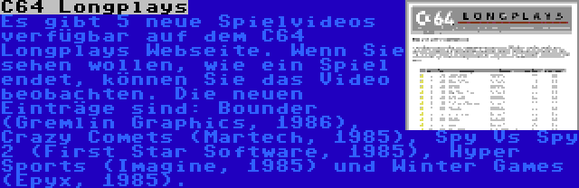 C64 Longplays | Es gibt 5 neue Spielvideos verfügbar auf dem C64 Longplays Webseite. Wenn Sie sehen wollen, wie ein Spiel endet, können Sie das Video beobachten. Die neuen Einträge sind: Bounder (Gremlin Graphics, 1986), Crazy Comets (Martech, 1985), Spy Vs Spy 2 (First Star Software, 1985), Hyper Sports (Imagine, 1985) und Winter Games (Epyx, 1985).
