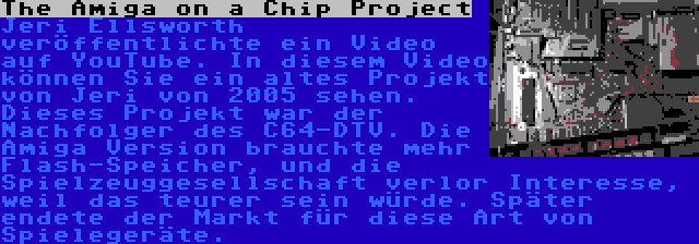 The Amiga on a Chip Project | Jeri Ellsworth veröffentlichte ein Video auf YouTube. In diesem Video können Sie ein altes Projekt von Jeri von 2005 sehen. Dieses Projekt war der Nachfolger des C64-DTV. Die Amiga Version brauchte mehr Flash-Speicher, und die Spielzeuggesellschaft verlor Interesse, weil das teurer sein würde. Später endete der Markt für diese Art von Spielegeräte.