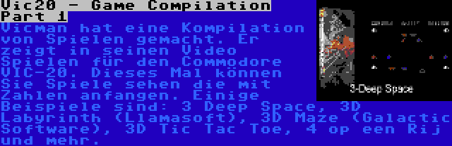 Vic20 - Game Compilation Part 1 | Vicman hat eine Kompilation von Spielen gemacht. Er zeigt in seinen Video Spielen für den Commodore VIC-20. Dieses Mal können Sie Spiele sehen die mit Zahlen anfangen. Einige Beispiele sind: 3 Deep Space, 3D Labyrinth (Llamasoft), 3D Maze (Galactic Software), 3D Tic Tac Toe, 4 op een Rij und mehr.