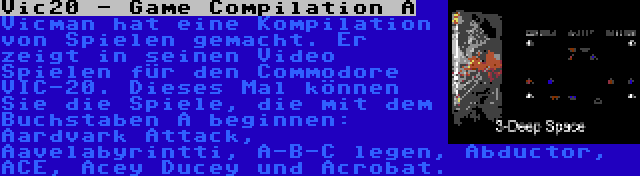 Vic20 - Game Compilation A | Vicman hat eine Kompilation von Spielen gemacht. Er zeigt in seinen Video Spielen für den Commodore VIC-20. Dieses Mal können Sie die Spiele, die mit dem Buchstaben A beginnen: Aardvark Attack, Aavelabyrintti, A-B-C legen, Abductor, ACE, Acey Ducey und Acrobat.