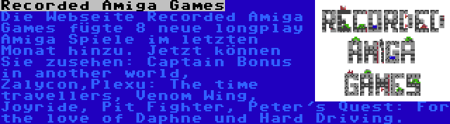 Recorded Amiga Games | Die Webseite Recorded Amiga Games fügte 8 neue longplay Amiga Spiele im letzten Monat hinzu. Jetzt können Sie zusehen: Captain Bonus in another world, Zalycon,Plexu: The time travellers, Venom Wing, Joyride, Pit Fighter, Peter's Quest: For the love of Daphne und Hard Driving.