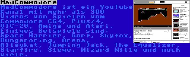 MadCommodore | MadCommodore ist ein YouTube Kanal mit mehr als 300 Videos von Spielen vom Commodore C64, Plus/4, VIC-20, Amiga und Atari. Einiges Beispiele sind: Space Harrier, Gorf, Skyfox, Hungaroring, Arena, Alleykat, Jumping Jack, The Equalizer, Starfire, Siege, Wizard Willy und noch viele.