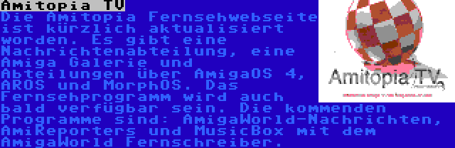 Amitopia TV | Die Amitopia Fernsehwebseite ist kürzlich aktualisiert worden. Es gibt eine Nachrichtenabteilung, eine Amiga Galerie und Abteilungen über AmigaOS 4, AROS und MorphOS. Das Fernsehprogramm wird auch bald verfügbar sein. Die kommenden Programme sind: AmigaWorld-Nachrichten, AmiReporters und MusicBox mit dem AmigaWorld Fernschreiber.
