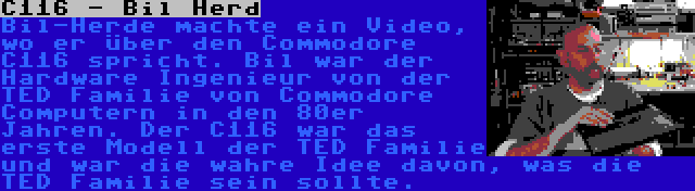 C116 - Bil Herd | Bil-Herde machte ein Video, wo er über den Commodore C116 spricht. Bil war der Hardware Ingenieur von der TED Familie von Commodore Computern in den 80er Jahren. Der C116 war das erste Modell der TED Familie und war die wahre Idee davon, was die TED Familie sein sollte.