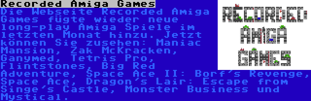 Recorded Amiga Games | Die Webseite Recorded Amiga Games fügte wieder neue long-play Amiga Spiele im letzten Monat hinzu. Jetzt können Sie zusehen: Maniac Mansion, Zak McKracken, Ganymed, Tetris Pro, Flintstones, Big Red Adventure, Space Ace II: Borf's Revenge, Space Ace, Dragon's Lair: Escape from Singe's Castle, Monster Business und Mystical.