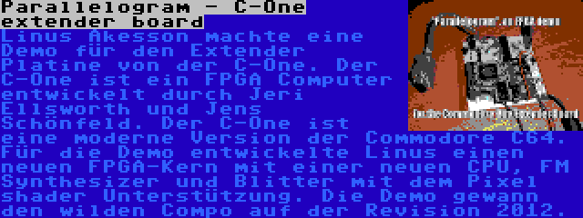 Parallelogram - C-One extender board | Linus Åkesson machte eine Demo für den Extender Platine von der C-One. Der C-One ist ein FPGA Computer entwickelt durch Jeri Ellsworth und Jens Schönfeld. Der C-One ist eine moderne Version der Commodore C64. Für die Demo entwickelte Linus einen neuen FPGA-Kern mit einer neuen CPU, FM Synthesizer und Blitter mit dem Pixel shader Unterstützung. Die Demo gewann den wilden Compo auf der Revision 2012.