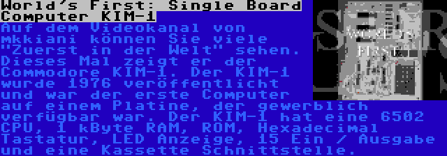 World's First: Single Board Computer KIM-1 | Auf dem Videokanal von mkkiani können Sie viele Zuerst in der Welt sehen. Dieses Mal zeigt er der Commodore KIM-1. Der KIM-1 wurde 1976 veröffentlicht und war der erste Computer auf einem Platine, der gewerblich verfügbar war. Der KIM-1 hat eine 6502 CPU, 1 kByte RAM, ROM, Hexadecimal Tastatur, LED Anzeige, 15 Ein / Ausgabe und eine Kassette Schnittstelle.