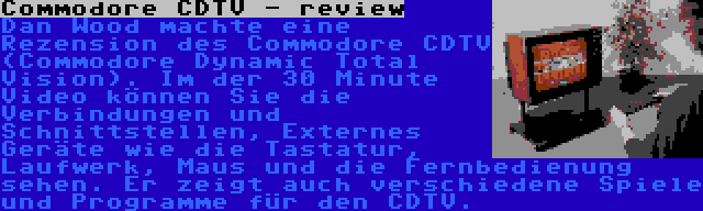 Commodore CDTV - review | Dan Wood machte eine Rezension des Commodore CDTV (Commodore Dynamic Total Vision). Im der 30 Minute Video können Sie die Verbindungen und Schnittstellen, Externes Geräte wie die Tastatur, Laufwerk, Maus und die Fernbedienung sehen. Er zeigt auch verschiedene Spiele und Programme für den CDTV.