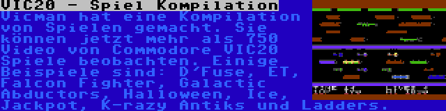 VIC20 - Spiel Kompilation | Vicman hat eine Kompilation von Spielen gemacht. Sie können jetzt mehr als 750 Video von Commodore VIC20 Spiele beobachten. Einige Beispiele sind: D'Fuse, ET, Falcon Fighter, Galactic Abductors, Halloween, Ice, Jackpot, K-razy Antiks und Ladders.