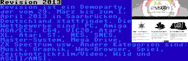 Revision 2013 | Revision ist ein Demoparty, der vom 29. März bis zum 1. April 2013 in Saarbrücken, Deutschland stattfindet. Die Wettbewerbe sind: PC, Amiga AGA/ECS, C64, VIC20, Atari XL, Atari ST., NES, SNES, Master-System, Mega Drive, ZX Spectrum usw. Andere Kategorien sind: Musik, Graphik, Web-Browser, Spiel, Zeichentrickfilm/Video, Wild und ASCII/ANSI.
