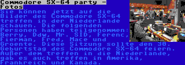 Commodore SX-64 party - Fotos | Sie können jetzt auf die Bilder des Commodore SX-64 treffen in der Niederlande schauen. Die folgenden Personen haben teilgenommen: Berry, Ddw, Mr. SID, Ferenc, Fierman, Fred, Mace und Groente. Diese Sitzung sollte den 30. Geburtstag des Commodore SX-64 feiern. Außer dem treffen in die Niederlande, gab es auch treffen in Amerika, Frankreich und Kanada.