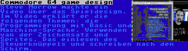 Commodore 64 game design | Steve Morrow machte ein Video über das Spieldesign. Im Video erklärt er die folgenden Themen: die Programmierung mit Basic und Maschine-Sprache. Verwenden van der Zeichensatz und Sprites. Das einlesen des Steuerknüppels und schreiben nach den Schirm.