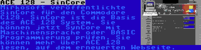 ACE 128 - SinCore | Mirkosoft veröffentlichte SinCore für den Commodore C128. SinCore ist die Basis des ACE 128 System. Sie können jetzt SynCore mit Maschinensprache oder BASIC Programmierung prüfen. Sie können mehr über ACE 128 lesen, auf dem erneuerten Webseite.