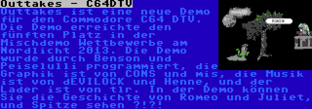 Outtakes - C64DTV | Outtakes ist eine neue Demo für den Commodore C64 DTV. Die Demo erreichte den fünften Platz in der Mischdemo Wettbewerbe am Nordlicht 2013. Die Demo wurde durch Benson und Peiselulli programmiert, die Graphik ist von CONS und mis, die Musik ist von dEVILOCK und Henne, und der Lader ist von tlr. In der Demo können Sie die Geschichte von Romeo und Juliet, und Spitze sehen ?!?!