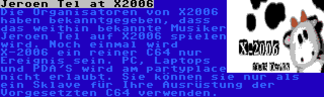 Jeroen Tel at X2006 | Die Organisatoren von X2006 haben bekanntgegeben, dass das weithin bekannte Musiker Jeroen Tel auf X2006 spielen wird. Noch einmal wird X-2006 ein reiner C64 nur Ereignis sein. PC, Laptops und PDA'S wird am partyplace nicht erlaubt. Sie können sie nur als ein Sklave für Ihre Ausrüstung der Vorgesetzten C64 verwenden.