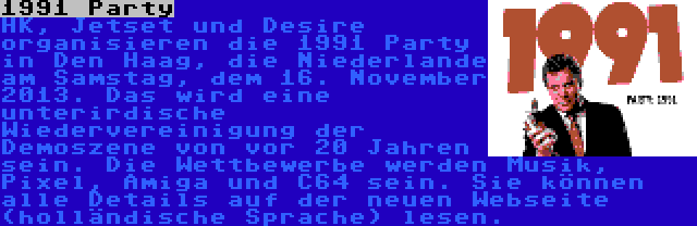1991 Party | HK, Jetset und Desire organisieren die 1991 Party in Den Haag, die Niederlande am Samstag, dem 16. November 2013. Das wird eine unterirdische Wiedervereinigung der Demoszene von vor 20 Jahren sein. Die Wettbewerbe werden Musik, Pixel, Amiga und C64 sein. Sie können alle Details auf der neuen Webseite (holländische Sprache) lesen.