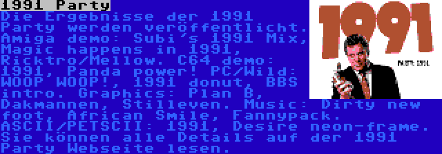 1991 Party | Die Ergebnisse der 1991 Party werden veröffentlicht. Amiga demo: Subi's 1991 Mix, Magic happens in 1991, Ricktro/Mellow. C64 demo: 1991, Panda power! PC/Wild: WOOP WOOP!, 1991 donut, BBS intro. Graphics: Plan B, Dakmannen, Stilleven. Music: Dirty new foot, African Smile, Fannypack. ASCII/PETSCII: 1991, Desire neon-frame. Sie können alle Details auf der 1991 Party Webseite lesen.