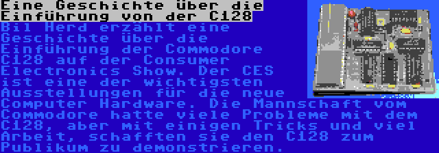 Eine Geschichte über die Einführung von der C128 | Bil Herd erzählt eine Geschichte über die Einführung der Commodore C128 auf der Consumer Electronics Show. Der CES ist eine der wichtigsten Ausstellungen für die neue Computer Hardware. Die Mannschaft vom Commodore hatte viele Probleme mit dem C128, aber mit einigen Tricks und viel Arbeit, schafften sie den C128 zum Publikum zu demonstrieren.