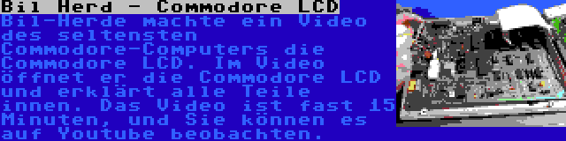 Bil Herd - Commodore LCD | Bil-Herde machte ein Video des seltensten Commodore-Computers die Commodore LCD. Im Video öffnet er die Commodore LCD und erklärt alle Teile innen. Das Video ist fast 15 Minuten, und Sie können es auf Youtube beobachten.