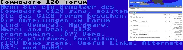 Commodore 128 forum | Wenn Sie ein Benutzer des Commodore C128 sind, sollten Sie das C128 Forum besuchen. Die Abteilungen im Forum sind: General, Herdware, Wheel and Deal, C128 programming, .D?? Depo, Cross platform, Emulation, c128 Demo scene, Useful Links, Alternate OS's und Go64.