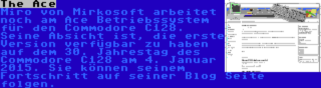 The Ace | Miro von Mirkosoft arbeitet noch am Ace Betriebssystem für den Commodore C128. Seine Absicht ist, die erste Version verfügbar zu haben auf dem 30. Jahrestag des Commodore C128 am 4. Januar 2015. Sie können seinem Fortschritt auf seiner Blog Seite folgen.