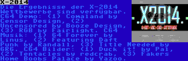 X-2014 | Die Ergebnisse der X-2014 Wettbewerbe sind verfügbar. C64 Demo: (1) Comaland by Censor Design, (2) Uncensored by Booze Design, (3) RGB by Fairlight. C64 Musik: (1) 64 Forever by Linus, (2) Featuring Daft Punk by Randall, (3) Title Needed by 6R6. C64 Bilder: (1) Duck it! by Pal, (2) Tentacles by redcrab, (3) Fakers Home Boobs Palace by Yazoo.