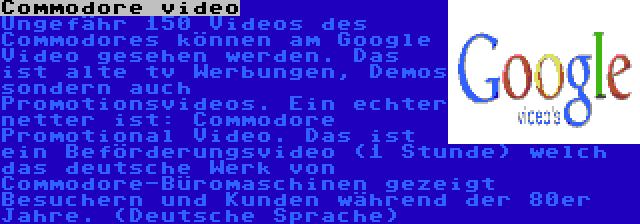 Commodore video | Ungefähr 150 Videos des Commodores können am Google Video gesehen werden. Das ist alte tv Werbungen, Demos sondern auch Promotionsvideos. Ein echter netter ist: Commodore Promotional Video. Das ist ein Beförderungsvideo (1 Stunde) welch das deutsche Werk von Commodore-Büromaschinen gezeigt Besuchern und Kunden während der 80er Jahre. (Deutsche Sprache)