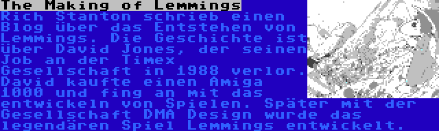 The Making of Lemmings | Rich Stanton schrieb einen Blog über das Entstehen von Lemmings. Die Geschichte ist über David Jones, der seinen Job an der Timex Gesellschaft in 1988 verlor. David kaufte einen Amiga 1000 und fing an mit das entwickeln von Spielen. Später mit der Gesellschaft DMA Design wurde das legendären Spiel Lemmings entwickelt.