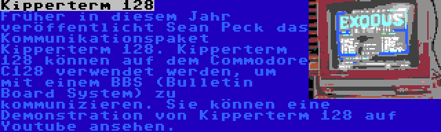 Kipperterm 128 | Früher in diesem Jahr veröffentlicht Sean Peck das Kommunikationspaket Kipperterm 128. Kipperterm 128 können auf dem Commodore C128 verwendet werden, um mit einem BBS (Bulletin Board System) zu kommunizieren. Sie können eine Demonstration von Kipperterm 128 auf Youtube ansehen.