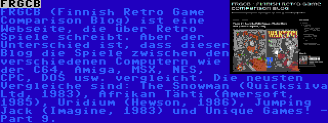 FRGCB | FRGCB (Finnish Retro Game Comparison Blog) ist eine Webseite, die über Retro Spiele schreibt. Aber der Unterschied ist, dass dieser Blog die Spiele zwischen den verschiedenen Computern wie der C64, Amiga, MSX, NES, CPC, DOS usw. vergleicht. Die neusten Vergleiche sind: The Snowman (Quicksilva Ltd, 1983), Afrikan Tähti (Amersoft, 1985), Uridium (Hewson, 1986), Jumping Jack (Imagine, 1983) und Unique Games! - Part 9.