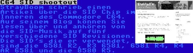 C64 SID shootout | StrayBoom schrieb einen Artikel über die SID Chip im Inneren des Commodore C64. Auf seinem Blog können Sie lesen über und anhören von die SID-Musik auf fünf verschiedene SID Revisionen. Die SID's die er verwendet, sind die 6581 R2, R3 6581, 6581 R4, R4 AR 6581 und die 8580 R5.