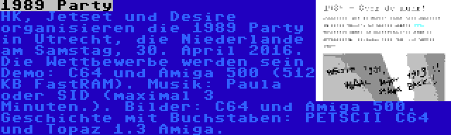 1989 Party | HK, Jetset und Desire organisieren die 1989 Party in Utrecht, die Niederlande am Samstag, 30. April 2016. Die Wettbewerbe werden sein Demo: C64 und Amiga 500 (512 KB FastRAM). Musik: Paula oder SID (maximal 3 Minuten.). Bilder: C64 und Amiga 500. Geschichte mit Buchstaben: PETSCII C64 und Topaz 1.3 Amiga.