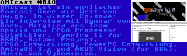 AMIcast #010 | AMIcast ist ein englischer Podcast über die Welt von Amiga. In dieser Episode: Ein Interview mit Gunnar von Boeh, Mitglied des Team Apollo und FPGA-Prozessor Entwickler, Vampire II für A600, Natami Projekt, FPGA-Entwicklung, PowerPC Entwicklung, AmigaOS 3.x und AROS Vision (für 68k). Musik von VjDominion.
