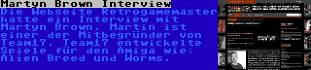 Martyn Brown Interview | Die Webseite Retrogamemaster hatte ein Interview mit Martyn Brown. Martin ist einer der Mitbegründer von Team17. Team17 entwickelte Spiele für den Amiga wie: Alien Breed und Worms.