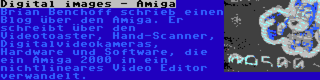 Digital images - Amiga | Brian Benchoff schrieb einen Blog über den Amiga. Er schreibt über den Videotoaster, Hand-Scanner, Digitalvideokameras, Hardware und Software, die ein Amiga 2000 in ein nichtlineares Video Editor verwandelt.